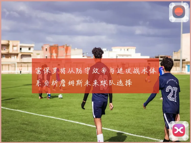 富保罗将从防守效率与进攻战术体系分析詹姆斯未来球队选择