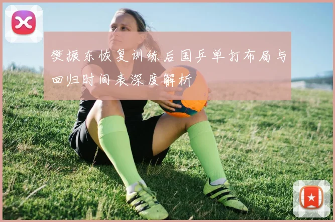 樊振东恢复训练后国乒单打布局与回归时间表深度解析