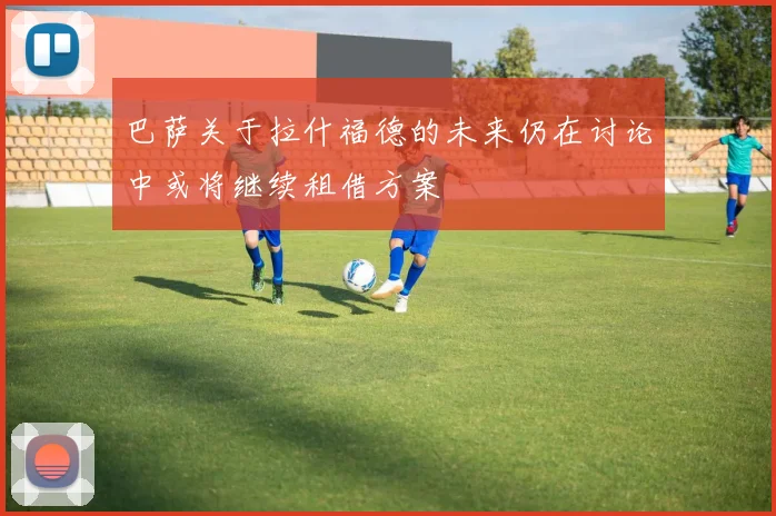 巴萨关于拉什福德的未来仍在讨论中或将继续租借方案