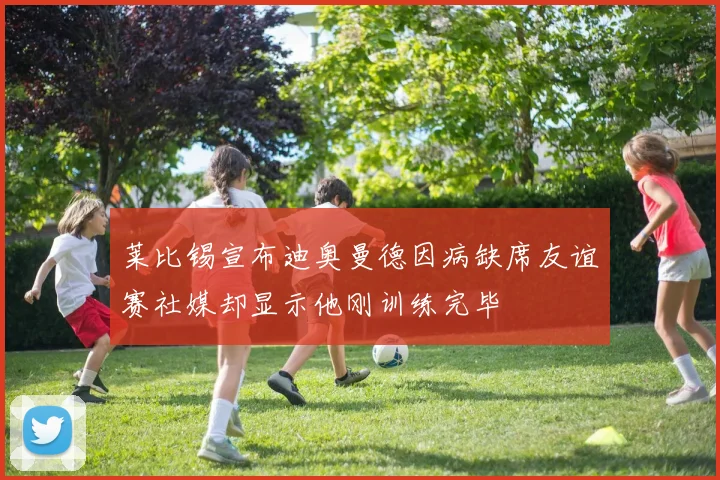 莱比锡宣布迪奥曼德因病缺席友谊赛社媒却显示他刚训练完毕
