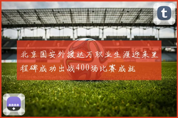 北京国安外援达万职业生涯迎来里程碑成功出战400场比赛成就