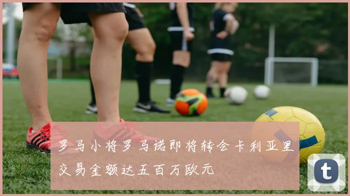 罗马小将罗马诺即将转会卡利亚里交易金额达五百万欧元