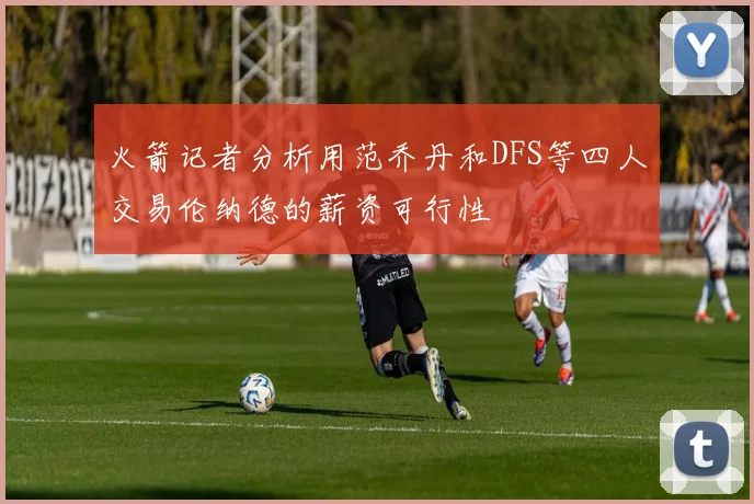 火箭记者分析用范乔丹和DFS等四人交易伦纳德的薪资可行性