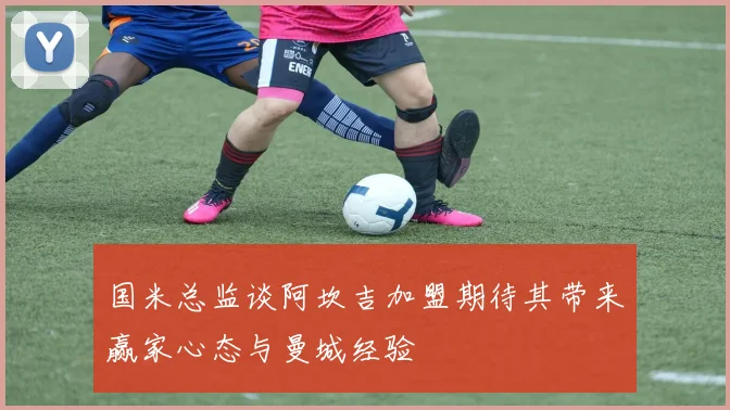 国米总监谈阿坎吉加盟期待其带来赢家心态与曼城经验