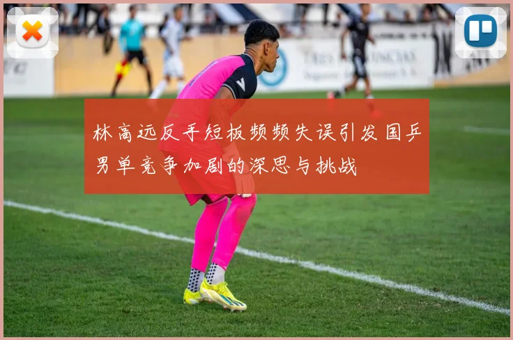 林高远反手短板频频失误引发国乒男单竞争加剧的深思与挑战