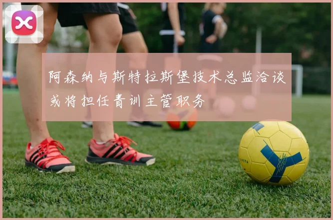 阿森纳与斯特拉斯堡技术总监洽谈或将担任青训主管职务