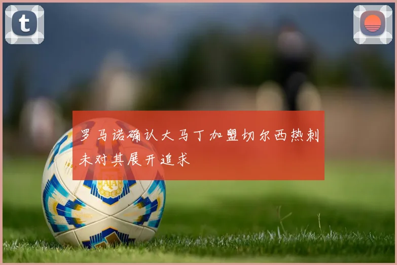 罗马诺确认大马丁加盟切尔西热刺未对其展开追求