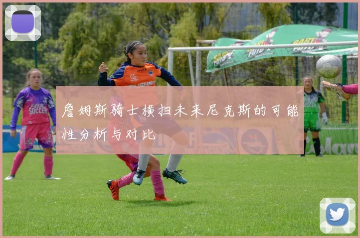 詹姆斯骑士横扫未来尼克斯的可能性分析与对比